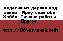 изделия из дерева под заказ - Иркутская обл. Хобби. Ручные работы » Другое   